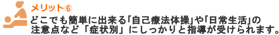 どこでも簡単に出来る「自己療法体操」や「日常生活」の注意点など「症状別」にしっかりと指導が受けられます。