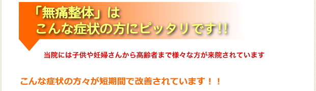 「無痛整体」はこんな症状の方にぴったりです！当院には子供や妊婦さんから高齢者まで様々な方が来院されています。こんな症状の方々が短期間で改善されています!!